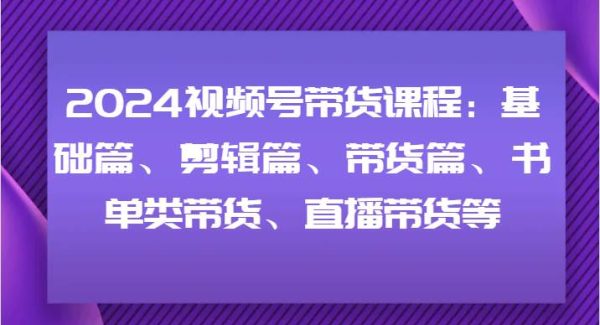 2024视频号带货课程：基础篇、剪辑篇、带货篇、书单类带货、直播带货等-旺仔资源库