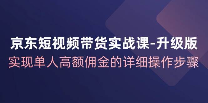 京东短视频带货实战课升级版，实现单人高额佣金的详细操作步骤-旺仔资源库