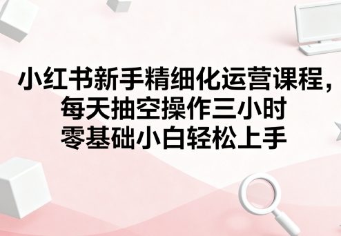 小红书新手精细化运营课程，每天抽空操作三小时，零基础小白轻松上手-旺仔资源库