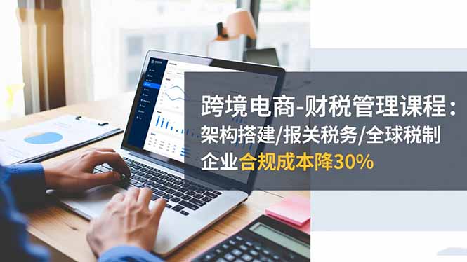 跨境电商-财税管理课程:架构搭建/报关税务/全球税制,企业合规成本降30%-旺仔资源库