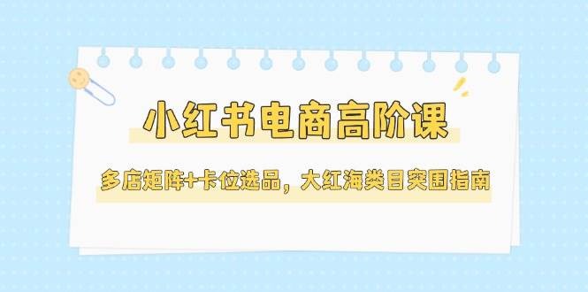 小红书电商高阶课，多店矩阵+卡位选品，大红海类目突围指南(更新5月)-旺仔资源库